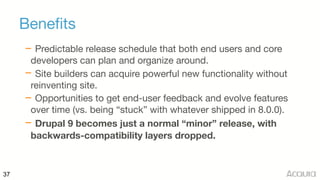 37
Benefits
– Predictable release schedule that both end users and core
developers can plan and organize around.

– Site builders can acquire powerful new functionality without
reinventing site.

– Opportunities to get end-user feedback and evolve features
over time (vs. being “stuck” with whatever shipped in 8.0.0).

– Drupal 9 becomes just a normal “minor” release, with
backwards-compatibility layers dropped.
 