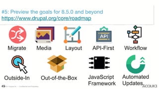 ©2017 Acquia Inc. — Confidential and Proprietary49
#5: Preview the goals for 8.5.0 and beyond 
https://www.drupal.org/core/roadmap
Migrate Media Layout API-First Workflow
Outside-In Out-of-the-Box JavaScript 
Framework
Automated 
Updates
 