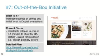 59
#7: Out-of-the-Box Initiative
What is it?
Increase success of demos and
initial ‘what is Drupal’ evaluations
Current Status
- Initial beta release in core in
8.5 (hidden to allow for QA
testing), slated for release in
8.6, though possibly before
Detailed Plan
https://www.drupal.org/about/
strategic-initiatives#ootb
 
