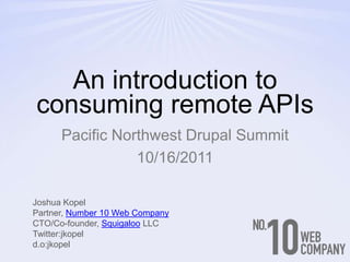 An introduction to consuming remote APIs Pacific Northwest Drupal Summit 10/16/2011 Joshua Kopel Partner, Number 10 Web Company CTO/Co-founder, Squigaloo LLC Twitter:jkopel d.o:jkopel 
