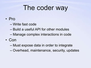 The coder wayProWrite fast codeBuild a useful API for other modulesManage complex interactions in codeConMust expose data in order to integrateOverhead, maintenance, security, updates