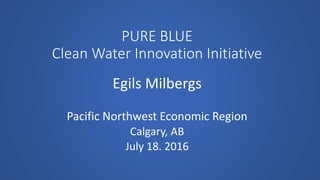 PURE BLUE
Clean Water Innovation Initiative
Egils Milbergs
Pacific Northwest Economic Region
Calgary, AB
July 18. 2016
 