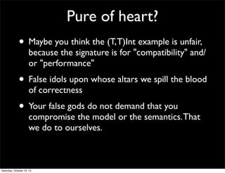 Pure of heart?
• Maybe you think the (T, T)Int example is unfair,

because the signature is for "compatibility" and/
or "performance"

• False idols upon whose altars we spill the blood
of correctness

• Your false gods do not demand that you

compromise the model or the semantics. That
we do to ourselves.

Saturday, October 19, 13

 