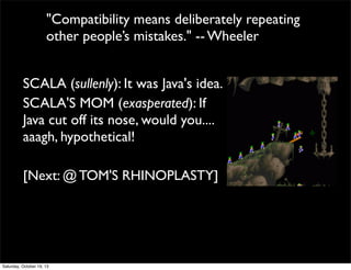 "Compatibility means deliberately repeating
other people’s mistakes." -- Wheeler
SCALA (sullenly): It was Java's idea.
SCALA'S MOM (exasperated): If
Java cut off its nose, would you....
aaagh, hypothetical!
[Next: @ TOM'S RHINOPLASTY]

Saturday, October 19, 13

 