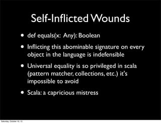 Self-Inﬂicted Wounds
• def equals(x: Any): Boolean
• Inﬂicting this abominable signature on every
object in the language is indefensible

• Universal equality is so privileged in scala
(pattern matcher, collections, etc.) it's
impossible to avoid

• Scala: a capricious mistress
Saturday, October 19, 13

 