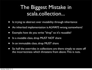 The Biggest Mistake in
scala.collection...
•
•
•
•
•
•

Is: trying to abstract over mutability through inheritance
An inherited implementation is ALWAYS wrong somewhere!
Example: how do you write "drop" so it's reusable?
In a mutable class, drop MUST NOT share
In an immutable class, drop MUST share
So half the overrides in collections are there simply to stave off
the incorrectness which threatens from above. This is nuts.

Saturday, October 19, 13

 