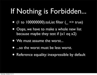 If Nothing is Forbidden...
• (1 to 100000000).toList ﬁlter (_ => true)
• Oops, we have to make a whole new list
because maybe they test if (x1 eq x2)

• We must assume the worst...
• ...so the worst must be less worst.
• Reference equality: inexpressible by default
Saturday, October 19, 13

 