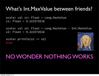 What's Int.MaxValue between friends?
scala> val x1: Float = Long.MaxValue
x1: Float = 9.223372E18
scala> val x2: Float = Long.MaxValue - Int.MaxValue
x2: Float = 9.223372E18
scala> println(x1 == x2)
true

NO WONDER NOTHING WORKS
Saturday, October 19, 13

 