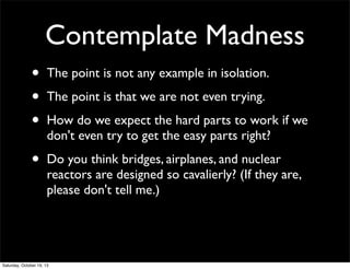 Contemplate Madness
•
•
•

The point is not any example in isolation.

•

Do you think bridges, airplanes, and nuclear
reactors are designed so cavalierly? (If they are,
please don't tell me.)

The point is that we are not even trying.
How do we expect the hard parts to work if we
don't even try to get the easy parts right?

Saturday, October 19, 13

 