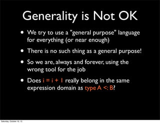 Generality is Not OK
• We try to use a "general purpose" language
for everything (or near enough)

• There is no such thing as a general purpose!
• So we are, always and forever, using the
wrong tool for the job

• Does i = i + 1 really belong in the same
expression domain as type A <: B?

Saturday, October 19, 13

 