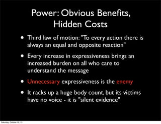 Power: Obvious Beneﬁts,
Hidden Costs

•

Third law of motion: "To every action there is
always an equal and opposite reaction"

•

Every increase in expressiveness brings an
increased burden on all who care to
understand the message

•
•

Unnecessary expressiveness is the enemy

Saturday, October 19, 13

It racks up a huge body count, but its victims
have no voice - it is "silent evidence"

 