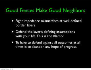 Good Fences Make Good Neighbors

• Fight impedance mismatches at well deﬁned
border layers

• Defend the layer's deﬁning assumptions
with your life. This is the Alamo!

• To have to defend against all outcomes at all
times is to abandon any hope of progress.

Saturday, October 19, 13

 