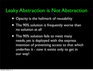Leaky Abstraction is Not Abstraction

• Opacity is the hallmark of reusability
• The 90% solution is frequently worse than
no solution at all

• The 90% solution fails to meet many

needs, yet is deployed with the express
intention of preventing access to that which
underlies it - now it exists only to get in
our way!

Saturday, October 19, 13

 