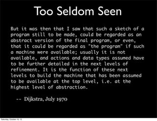 Too Seldom Seen
But it was then that I saw that such a sketch of a
program still to be made, could be regarded as an
abstract version of the final program, or even,
that it could be regarded as "the program" if such
a machine were available; usually it is not
available, and actions and data types assumed have
to be further detailed in the next levels of
refinement. It is the function of these next
levels to build the machine that has been assumed
to be available at the top level, i.e. at the
highest level of abstraction.
-- Dijkstra, July 1970

Saturday, October 19, 13

 
