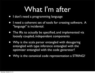 What I'm after

•
•

I don't need a programming language

•

The IRs to actually be speciﬁed, and implemented via
loosely coupled, independent components

•

Why is the scala parser entangled with desugaring
entangled with type inference entangled with the
optimizer entangled with the code generator?

•

Why is the canonical code representation a STRING?

I need a coherent set of tools for creating software. A
"language" is incidental.

Saturday, October 19, 13

 