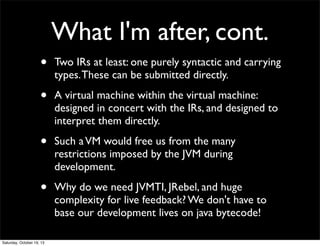What I'm after, cont.
•

Two IRs at least: one purely syntactic and carrying
types. These can be submitted directly.

•

A virtual machine within the virtual machine:
designed in concert with the IRs, and designed to
interpret them directly.

•

Such a VM would free us from the many
restrictions imposed by the JVM during
development.

•

Why do we need JVMTI, JRebel, and huge
complexity for live feedback? We don't have to
base our development lives on java bytecode!

Saturday, October 19, 13

 