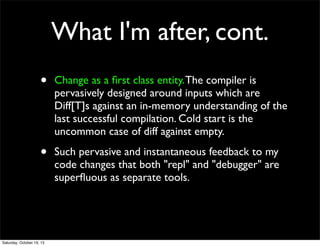 What I'm after, cont.
•

Change as a ﬁrst class entity. The compiler is
pervasively designed around inputs which are
Diff[T]s against an in-memory understanding of the
last successful compilation. Cold start is the
uncommon case of diff against empty.

•

Such pervasive and instantaneous feedback to my
code changes that both "repl" and "debugger" are
superﬂuous as separate tools.

Saturday, October 19, 13

 