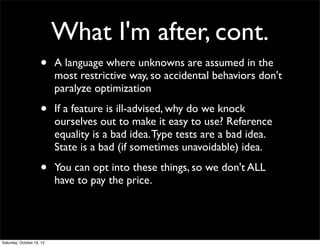What I'm after, cont.
•

A language where unknowns are assumed in the
most restrictive way, so accidental behaviors don't
paralyze optimization

•

If a feature is ill-advised, why do we knock
ourselves out to make it easy to use? Reference
equality is a bad idea. Type tests are a bad idea.
State is a bad (if sometimes unavoidable) idea.

•

You can opt into these things, so we don't ALL
have to pay the price.

Saturday, October 19, 13

 