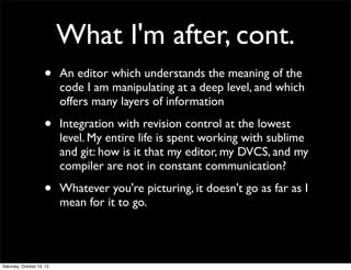 What I'm after, cont.
•

An editor which understands the meaning of the
code I am manipulating at a deep level, and which
offers many layers of information

•

Integration with revision control at the lowest
level. My entire life is spent working with sublime
and git: how is it that my editor, my DVCS, and my
compiler are not in constant communication?

•

Whatever you're picturing, it doesn't go as far as I
mean for it to go.

Saturday, October 19, 13

 