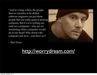 "And to a large extent, the people
that we consider to be skilled
software engineers are just those
people that are really good at playing
computer. But if we're writing our
code on a computer... why are we
simulating what a computer would
do in our head? Why doesn't the
computer just do it... and show us?"
-- Bret Victor

http://worrydream.com/

Saturday, October 19, 13

 