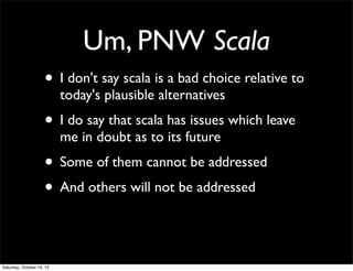 Um, PNW Scala
• I don't say scala is a bad choice relative to
today's plausible alternatives

• I do say that scala has issues which leave
me in doubt as to its future

• Some of them cannot be addressed
• And others will not be addressed

Saturday, October 19, 13

 