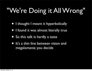 "We're Doing it All Wrong"
• I thought I meant it hyperbolically
• I found it was almost literally true
• So this talk is hardly a taste
• It's a thin line between vision and
megalomania: you decide

Saturday, October 19, 13

 