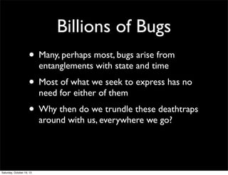 Billions of Bugs
• Many, perhaps most, bugs arise from
entanglements with state and time

• Most of what we seek to express has no
need for either of them

• Why then do we trundle these deathtraps
around with us, everywhere we go?

Saturday, October 19, 13

 
