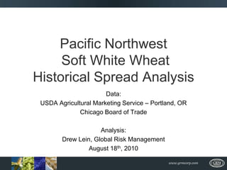 Pacific Northwest Soft White Wheat Historical Spread Analysis Data:  USDA Agricultural Marketing Service – Portland, OR Chicago Board of Trade Analysis: Drew Lein, Global Risk Management August 18th, 2010 