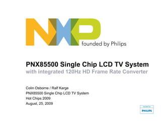 PNX85500 Single Chip LCD TV System
with integrated 120Hz HD Frame Rate Converter
Colin Osborne / Ralf Karge
PNX85500 Single Chip LCD TV System
Hot Chips 2009
August, 25, 2009
 