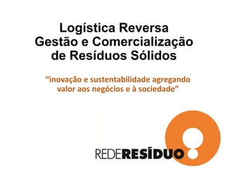 Logística Reversa
Gestão e Comercialização
de Resíduos Sólidos
“inovação e sustentabilidade agregando
valor aos negócios e à sociedade”
 