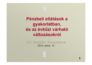Pénzbeli ellátások a
gyakorlatban,
és az évközi várható
változásokról
Dr. Bogdán Zsuzsanna
2015. június 17.
1
 