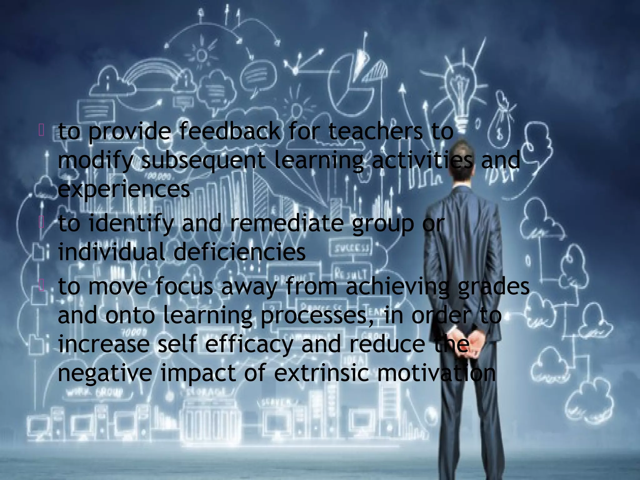  to provide feedback for teachers to
modify subsequent learning activities and
experiences
 to identify and remediate group or
individual deficiencies
 to move focus away from achieving grades
and onto learning processes, in order to
increase self efficacy and reduce the
negative impact of extrinsic motivation
 