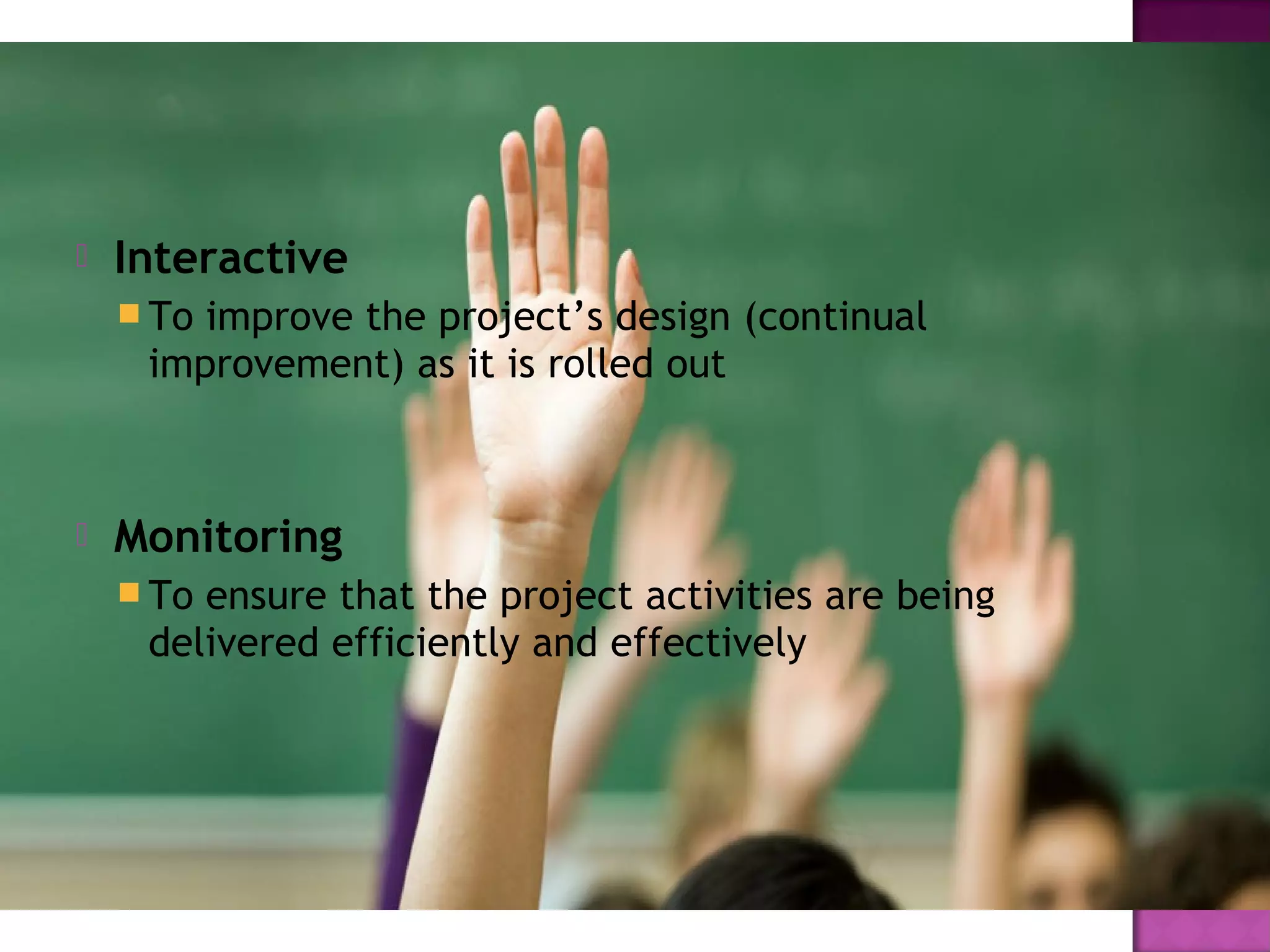  Interactive
 To improve the project’s design (continual
improvement) as it is rolled out
 Monitoring
 To ensure that the project activities are being
delivered efficiently and effectively
 