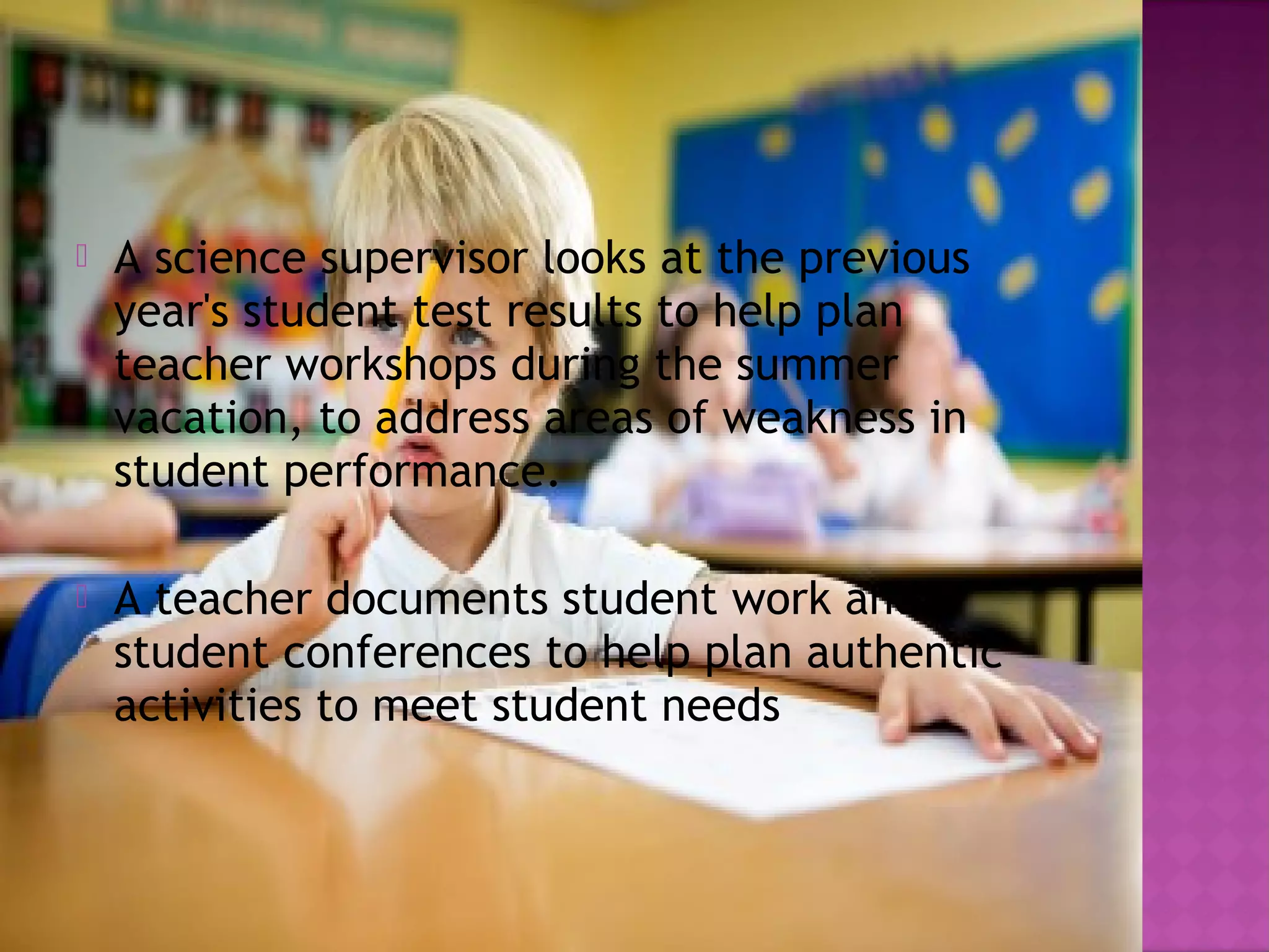  A science supervisor looks at the previous
year's student test results to help plan
teacher workshops during the summer
vacation, to address areas of weakness in
student performance.
 A teacher documents student work and
student conferences to help plan authentic
activities to meet student needs 
 