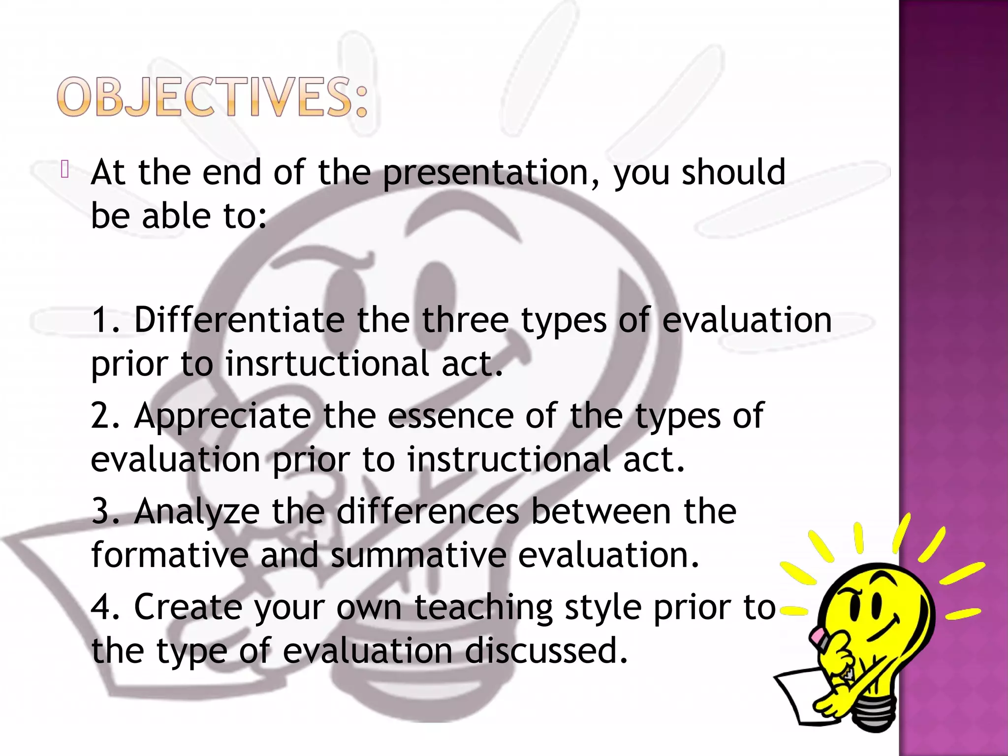  At the end of the presentation, you should
be able to:
1. Differentiate the three types of evaluation
prior to insrtuctional act.
2. Appreciate the essence of the types of
evaluation prior to instructional act.
3. Analyze the differences between the
formative and summative evaluation.
4. Create your own teaching style prior to
the type of evaluation discussed.
 