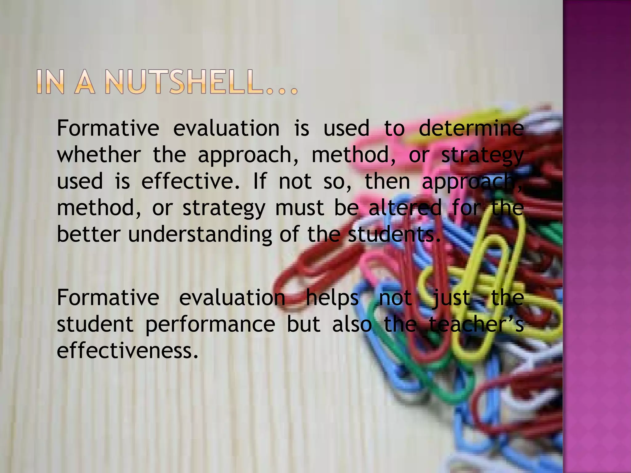 Formative evaluation is used to determine
whether the approach, method, or strategy
used is effective. If not so, then approach,
method, or strategy must be altered for the
better understanding of the students.
Formative evaluation helps not just the
student performance but also the teacher’s
effectiveness.
 