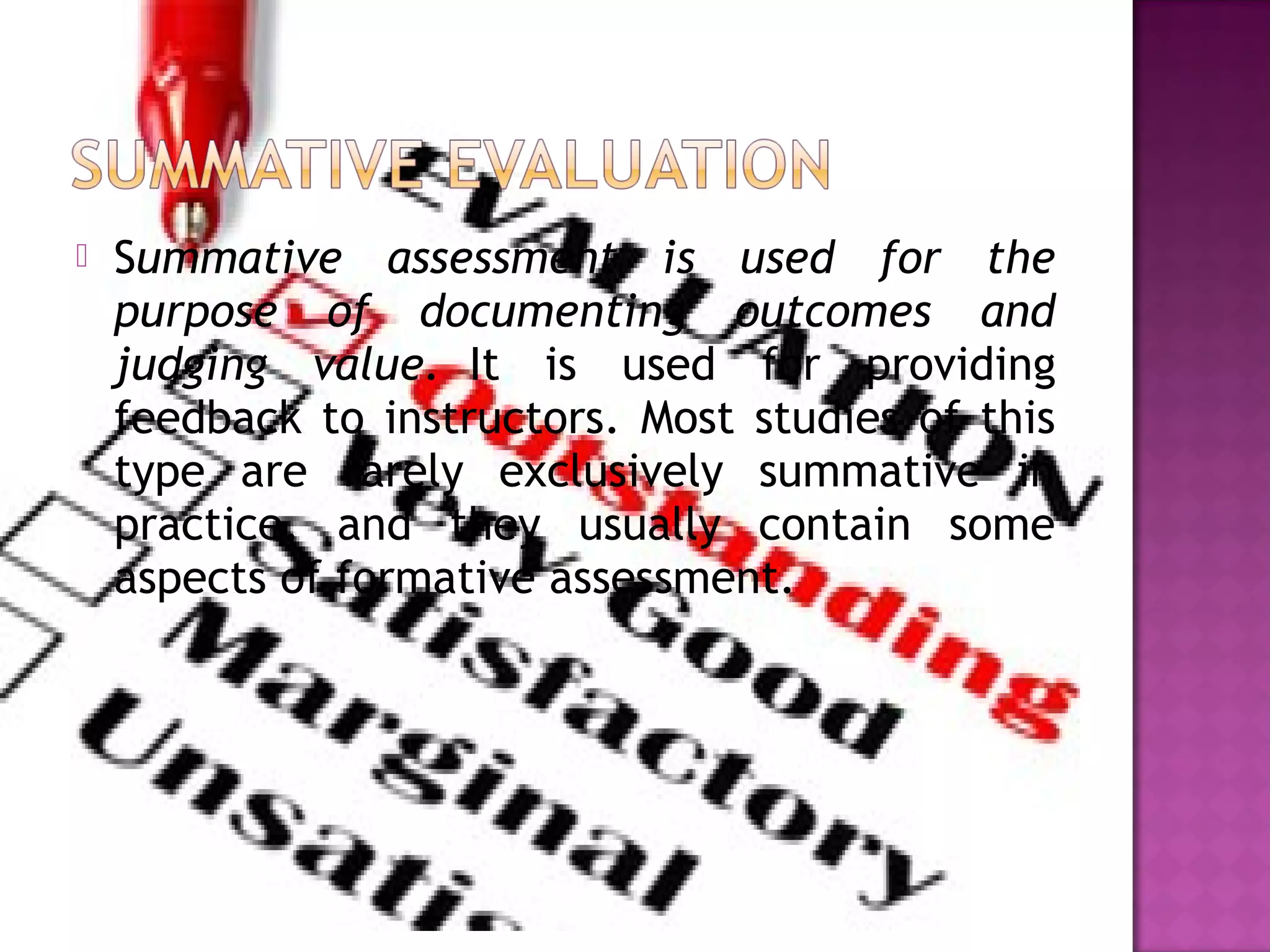  Summative assessment is used for the
purpose of documenting outcomes and
judging value.  It is used for providing
feedback to instructors. Most studies of this
type are rarely exclusively summative in
practice, and they usually contain some
aspects of formative assessment.
 