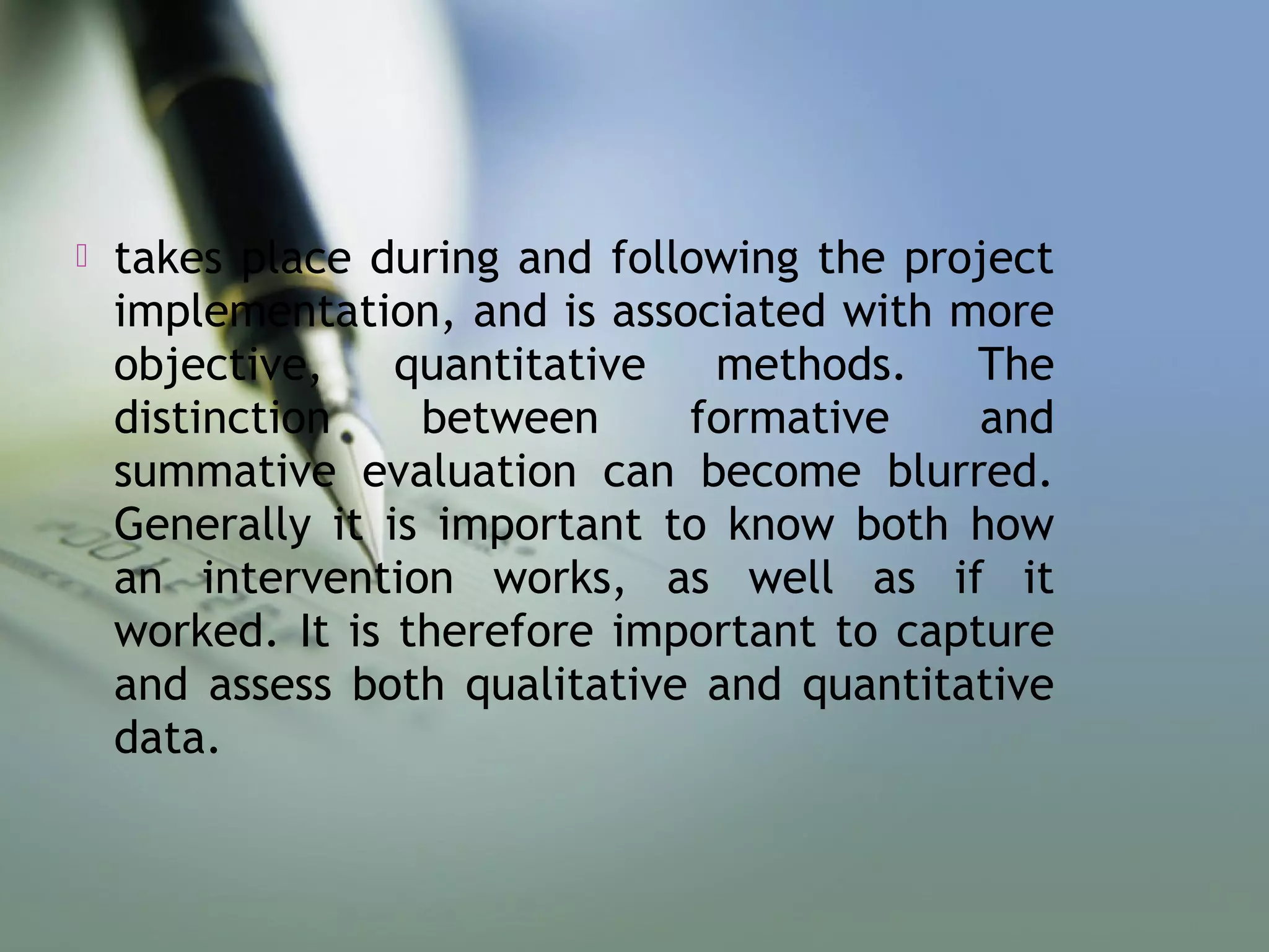  takes place during and following the project
implementation, and is associated with more
objective, quantitative methods. The
distinction between formative and
summative evaluation can become blurred.
Generally it is important to know both how
an intervention works, as well as if it
worked. It is therefore important to capture
and assess both qualitative and quantitative
data.
 