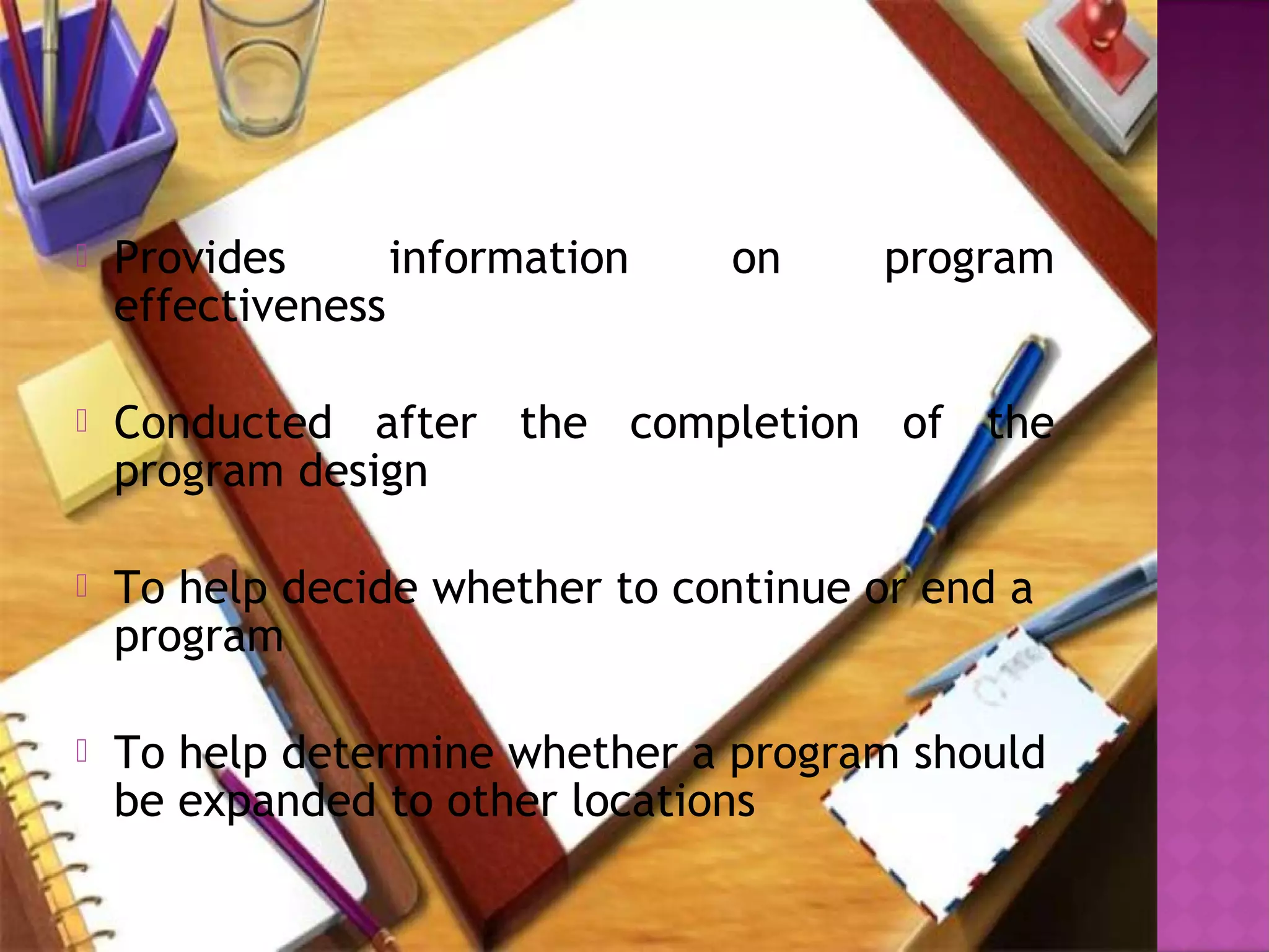  Provides information on program
effectiveness
 Conducted after the completion of the
program design
 To help decide whether to continue or end a
program 
 To help determine whether a program should
be expanded to other locations
 