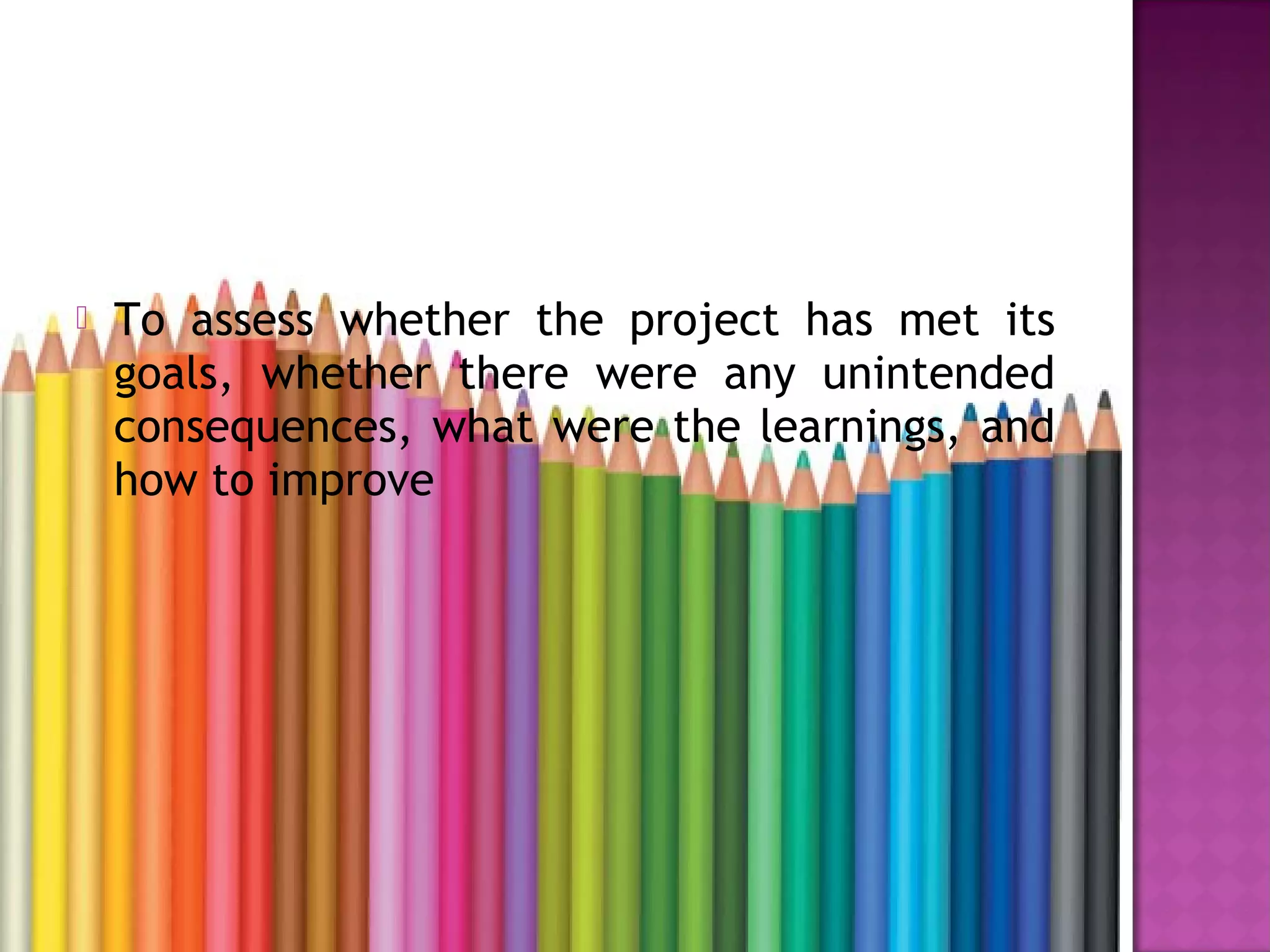  To assess whether the project has met its
goals, whether there were any unintended
consequences, what were the learnings, and
how to improve
 