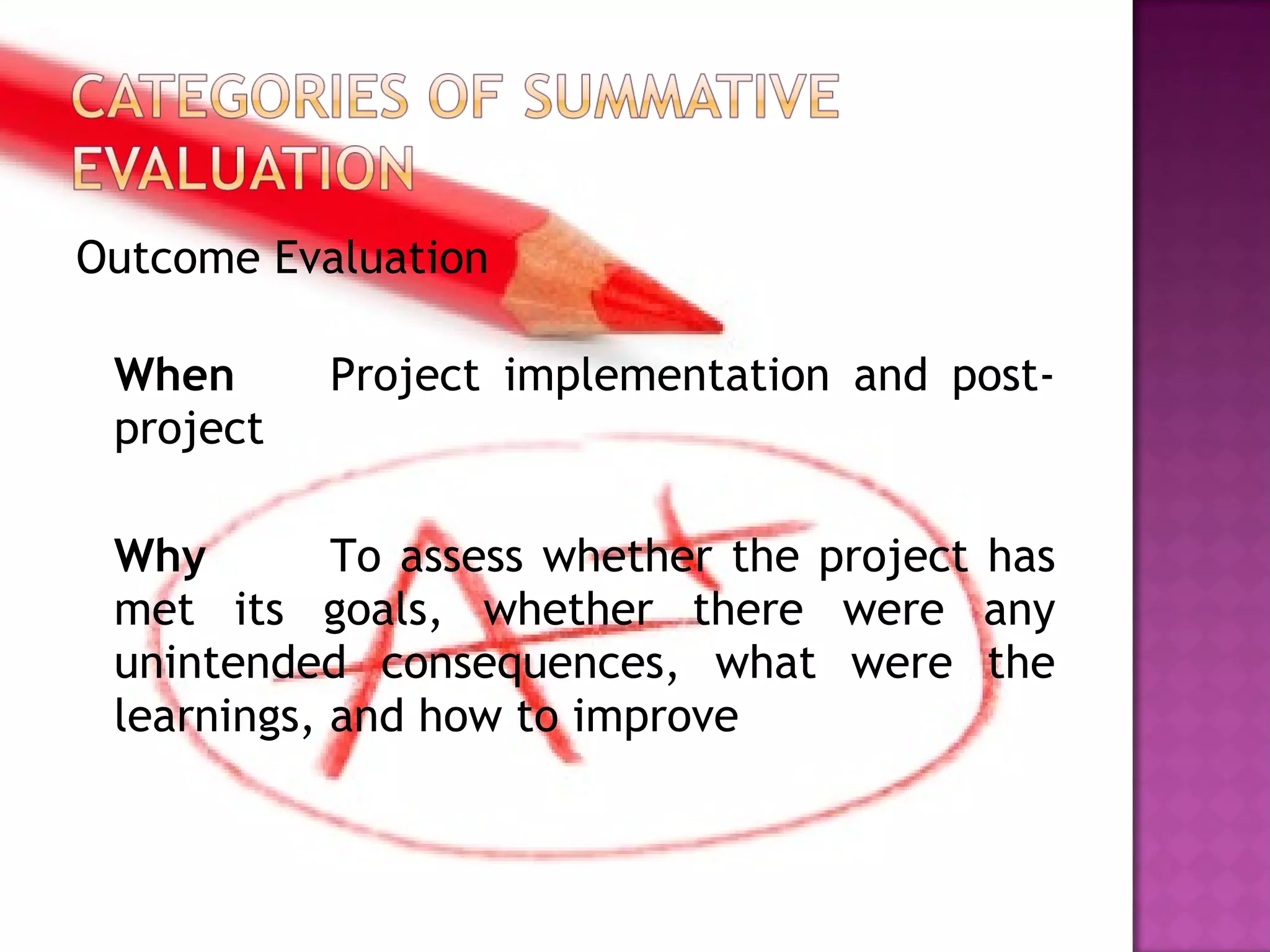 Outcome Evaluation
When Project implementation and post-
project
Why To assess whether the project has
met its goals, whether there were any
unintended consequences, what were the
learnings, and how to improve
 