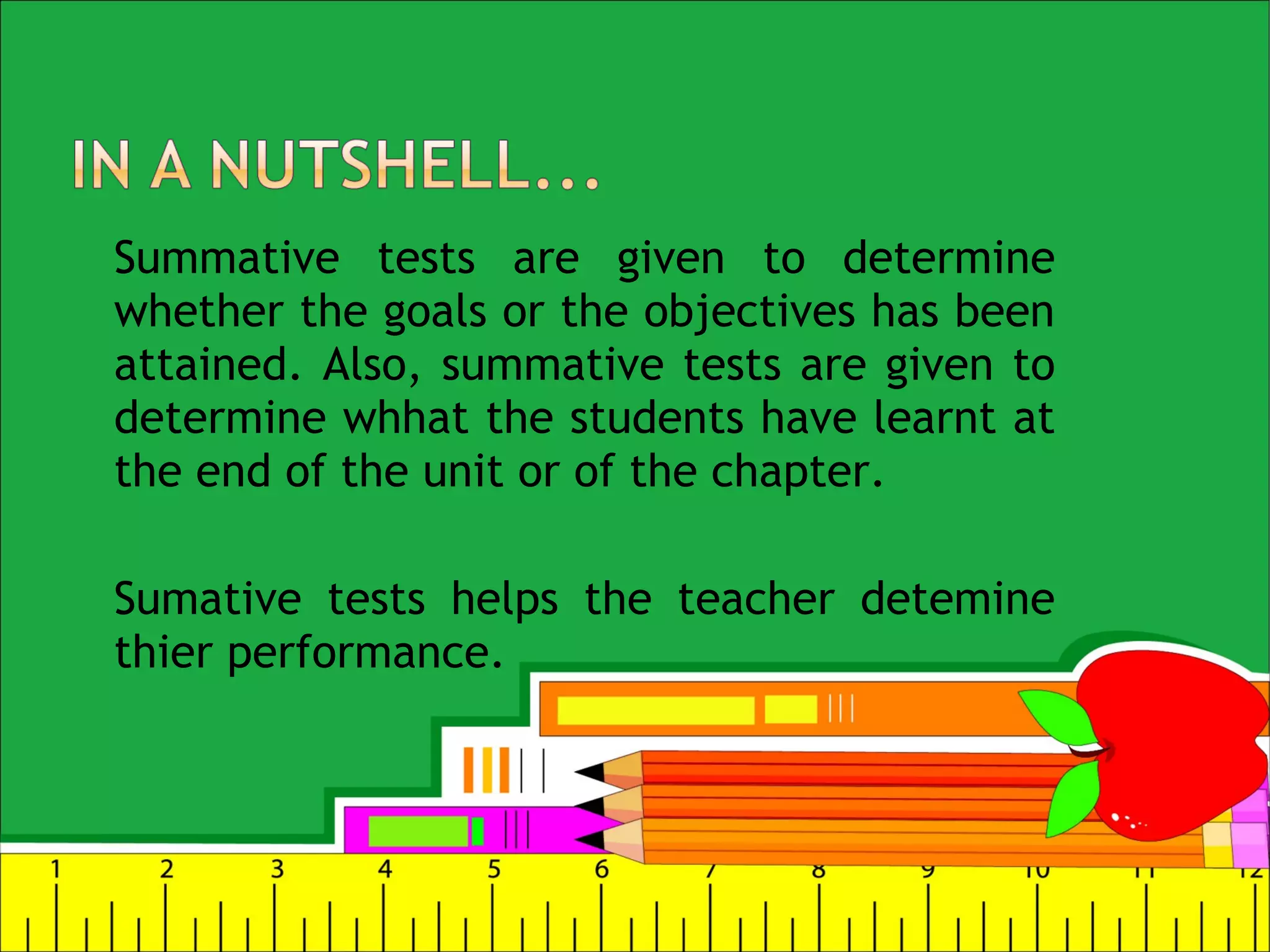 Summative tests are given to determine
whether the goals or the objectives has been
attained. Also, summative tests are given to
determine whhat the students have learnt at
the end of the unit or of the chapter.
Sumative tests helps the teacher detemine
thier performance.
 