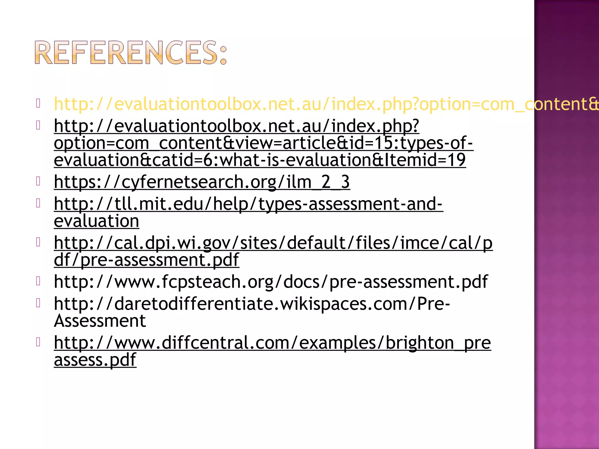  http://evaluationtoolbox.net.au/index.php?option=com_content&
 http://evaluationtoolbox.net.au/index.php?
option=com_content&view=article&id=15:types-of-
evaluation&catid=6:what-is-evaluation&Itemid=19
 https://cyfernetsearch.org/ilm_2_3
 http://tll.mit.edu/help/types-assessment-and-
evaluation
 http://cal.dpi.wi.gov/sites/default/files/imce/cal/p
df/pre-assessment.pdf
 http://www.fcpsteach.org/docs/pre-assessment.pdf 
 http://daretodifferentiate.wikispaces.com/Pre-
Assessment 
 http://www.diffcentral.com/examples/brighton_pre
assess.pdf
 