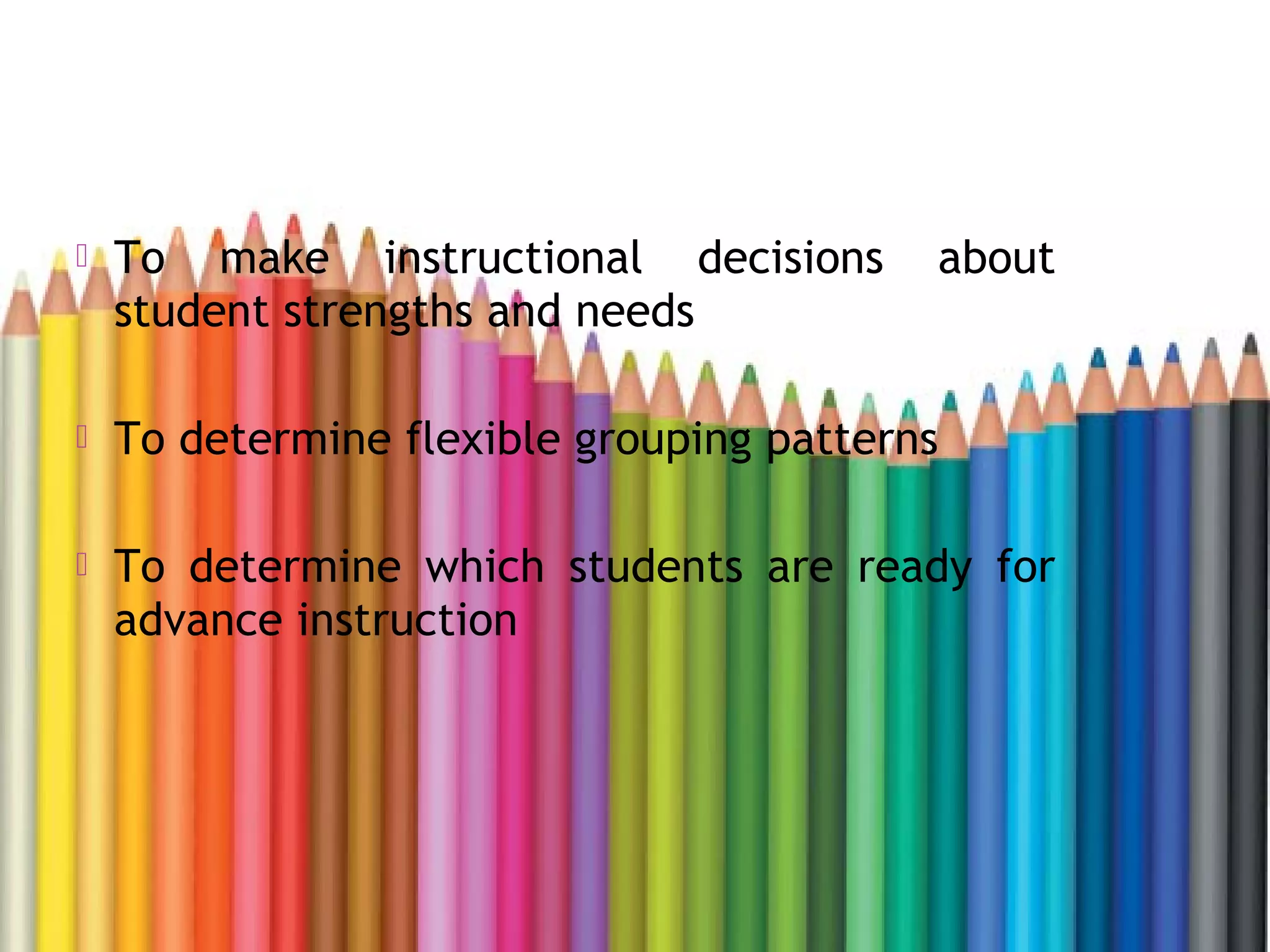  To make instructional decisions about
student strengths and needs
 To determine flexible grouping patterns
 To determine which students are ready for
advance instruction
 