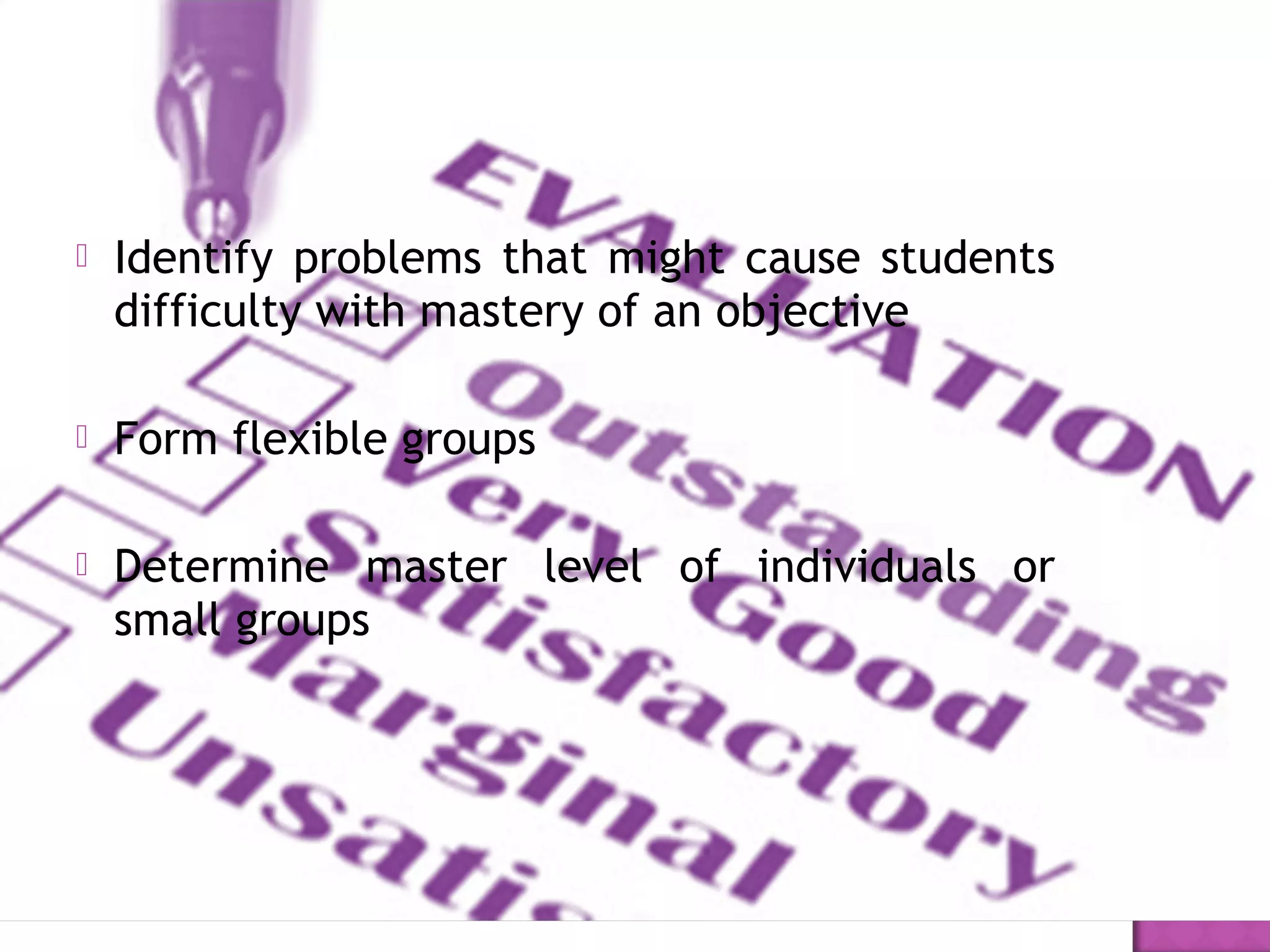  Identify problems that might cause students
difficulty with mastery of an objective 
 Form flexible groups
 Determine master level of individuals or
small groups
 