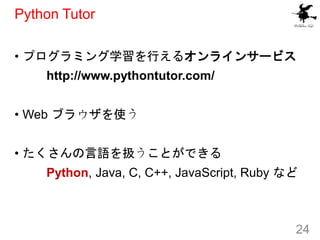 Python Tutor
• プログラミング学習を行えるオンラインサービス
http://www.pythontutor.com/
• Web ブラウザを使う
• たくさんの言語を扱うことができる
Python, Java, C, C++, J...