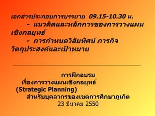 เอกสารประกอบการบรรยาย  09.15-10.30  น . -  แนวคิดและหลักการของการวางแผนเชิงกลยุทธ์ -  การกำหนดวิสัยทัศน์ ภารกิจ วัตถุประสงค์และเป้าหมาย การฝึกอบรม เรื่องการวางแผนเชิงกลยุทธ์  (Strategic Planning)  สำหรับบุคลากรของเขตการศึกษาภูเก็ต 23  มีนาคม  2550 