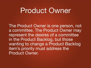 Product Owner
The Product Owner is one person, not
a committee. The Product Owner may
represent the desires of a committee
in the Product Backlog, but those
wanting to change a Product Backlog
item’s priority must address the
Product Owner.
 