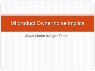 Javier Martín de Agar Tirado
Mi product Owner no se implica
 