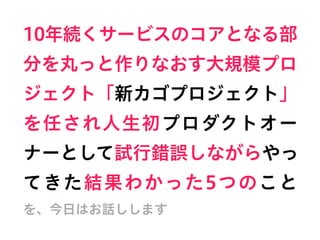 10年続くサービスのコアとなる部
分を丸っと作りなおす大規模プロ
ジェクト「新カゴプロジェクト」
を任され人生初プロダクトオー
ナーとして試行錯誤しながらやっ
てきた結果わかった5つのこと     
を、今日はお話しします
 